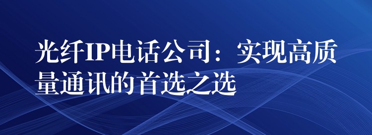  光纖IP電話公司：實(shí)現(xiàn)高質(zhì)量通訊的首選之選