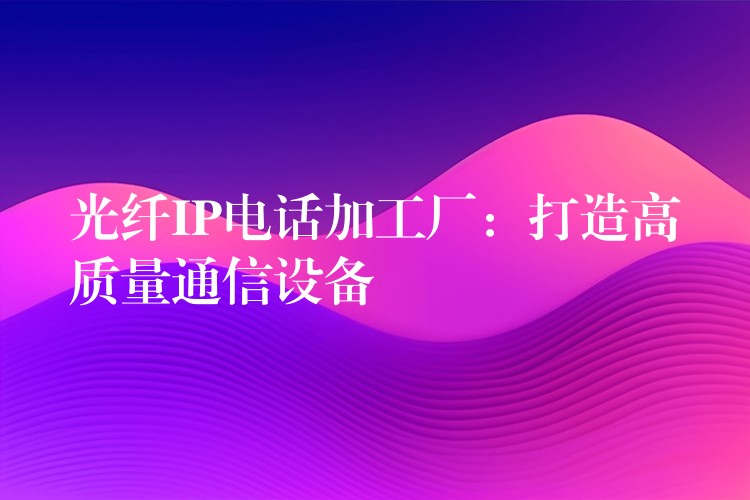  光纖IP電話(huà)加工廠(chǎng)：打造高質(zhì)量通信設(shè)備