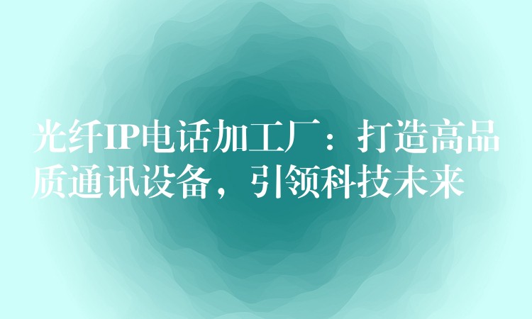 光纖IP電話加工廠：打造高品質(zhì)通訊設(shè)備，引領(lǐng)科技未來