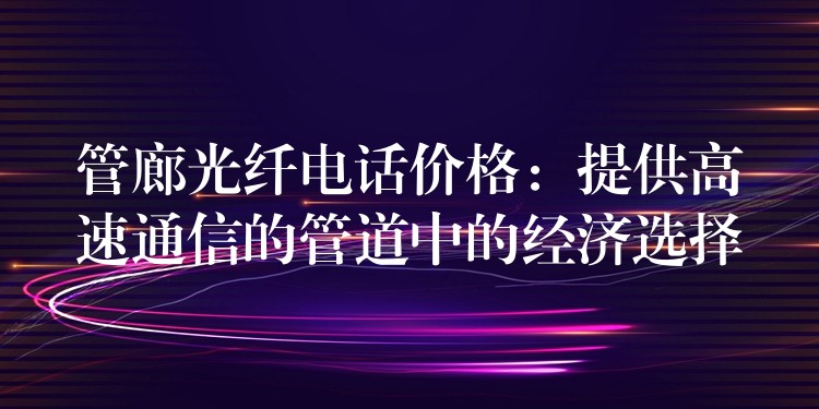 管廊光纖電話價格：提供高速通信的管道中的經濟選擇