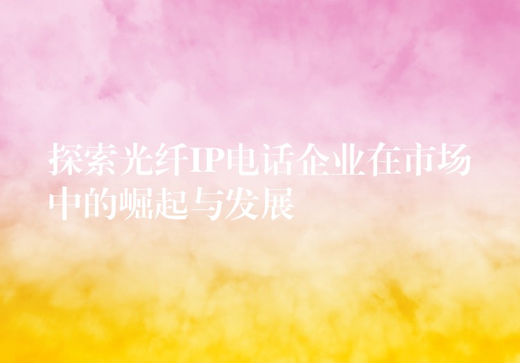  探索光纖IP電話企業(yè)在市場中的崛起與發(fā)展