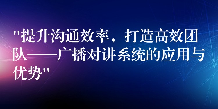  “提升溝通效率，打造高效團(tuán)隊——廣播對講系統(tǒng)的應(yīng)用與優(yōu)勢”