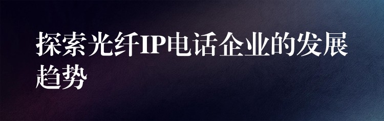  探索光纖IP電話企業(yè)的發(fā)展趨勢(shì)