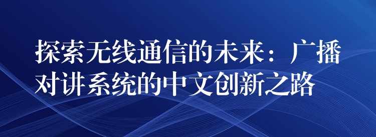  探索無(wú)線通信的未來(lái)：廣播對(duì)講系統(tǒng)的中文創(chuàng)新之路