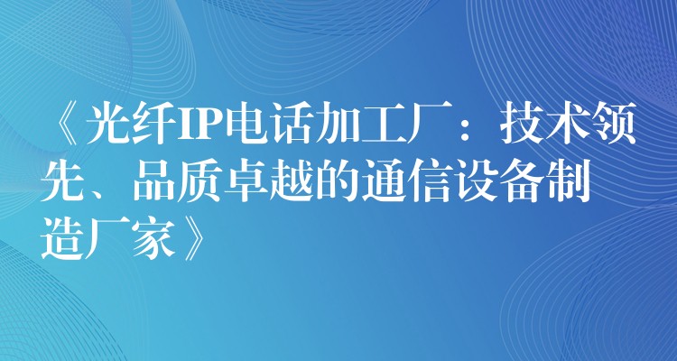 《光纖IP電話加工廠：技術(shù)領(lǐng)先、品質(zhì)卓越的通信設(shè)備制造廠家》