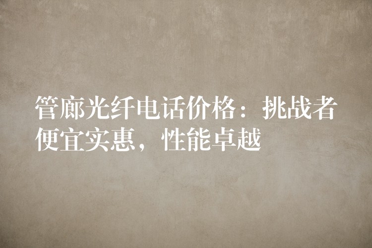  管廊光纖電話價格：挑戰(zhàn)者便宜實惠，性能卓越