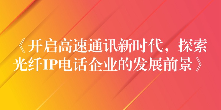  《開啟高速通訊新時代，探索光纖IP電話企業(yè)的發(fā)展前景》
