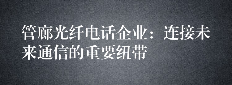 管廊光纖電話企業(yè):連接未來通信的重要紐帶 管廊光纖電話企業(yè):連接未來通信的重要紐帶