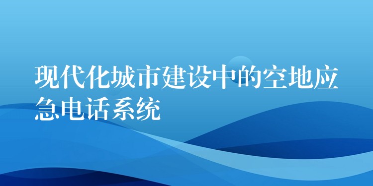 現(xiàn)代化城市建設(shè)中的空地應(yīng)急電話(huà)系統(tǒng)