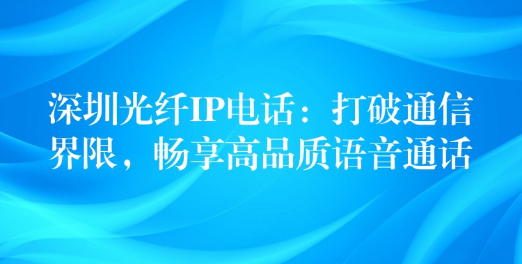  深圳光纖IP電話：打破通信界限，暢享高品質(zhì)語音通話