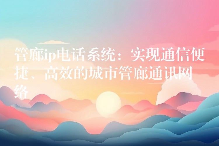  管廊ip電話系統(tǒng)：實(shí)現(xiàn)通信便捷、高效的城市管廊通訊網(wǎng)絡(luò)