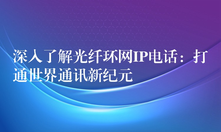  深入了解光纖環(huán)網(wǎng)IP電話：打通世界通訊新紀元