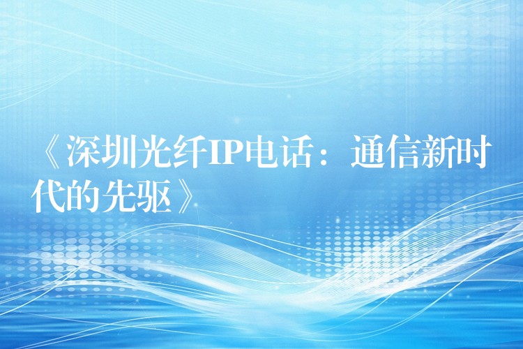 《深圳光纖IP電話：通信新時代的先驅(qū)》