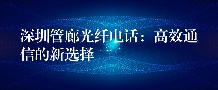 深圳管廊光纖電話:高效通信的新選擇 深圳管廊光纖電話:高效通信的新選擇