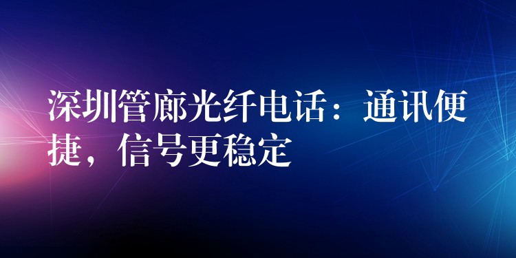 深圳管廊光纖電話：通訊便捷，信號更穩(wěn)定