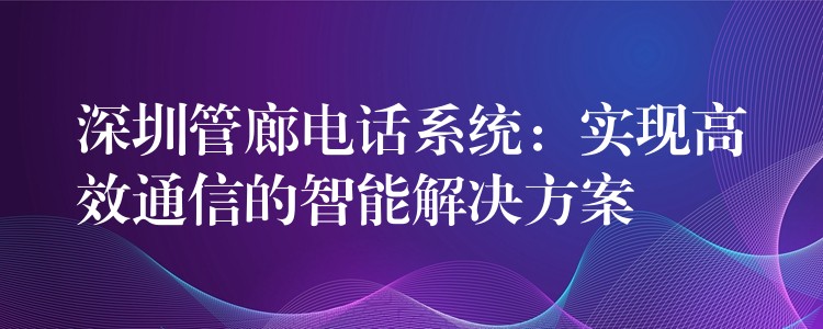  深圳管廊電話系統(tǒng)：實現(xiàn)高效通信的智能解決方案