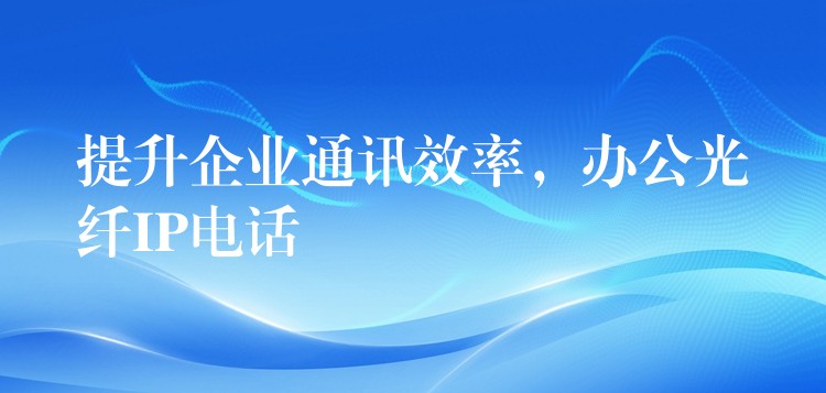 提升企業(yè)通訊效率，辦公光纖IP電話