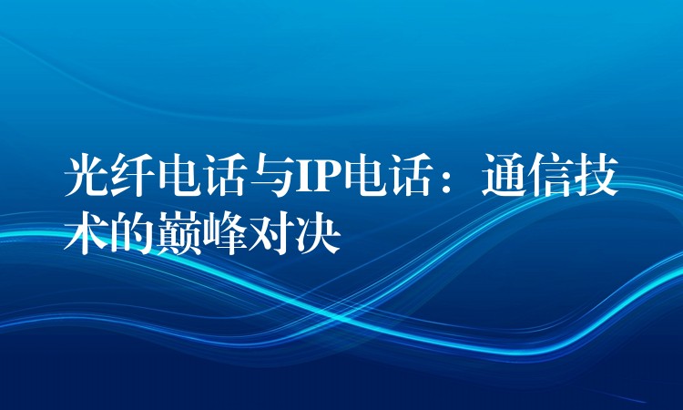 光纖電話與IP電話：通信技術(shù)的巔峰對(duì)決