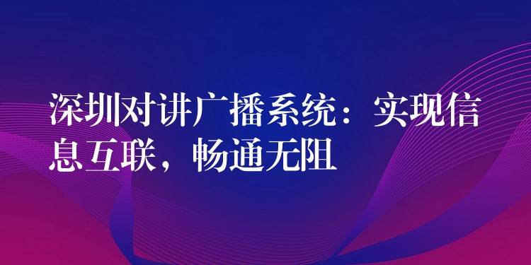  深圳對講廣播系統(tǒng)：實現(xiàn)信息互聯(lián)，暢通無阻
