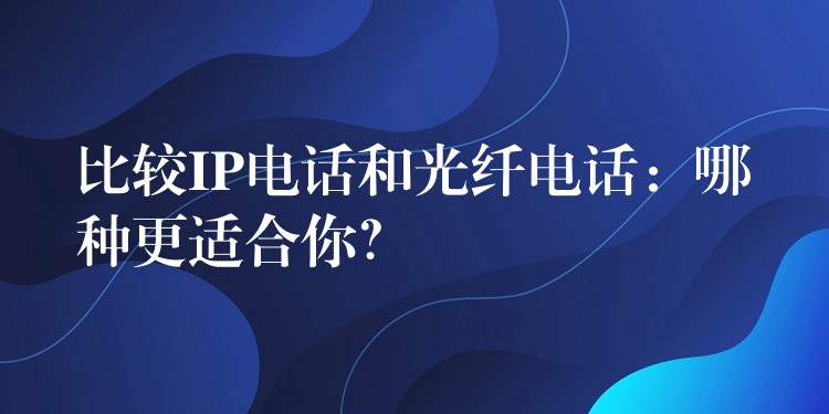  比較IP電話和光纖電話：哪種更適合你？