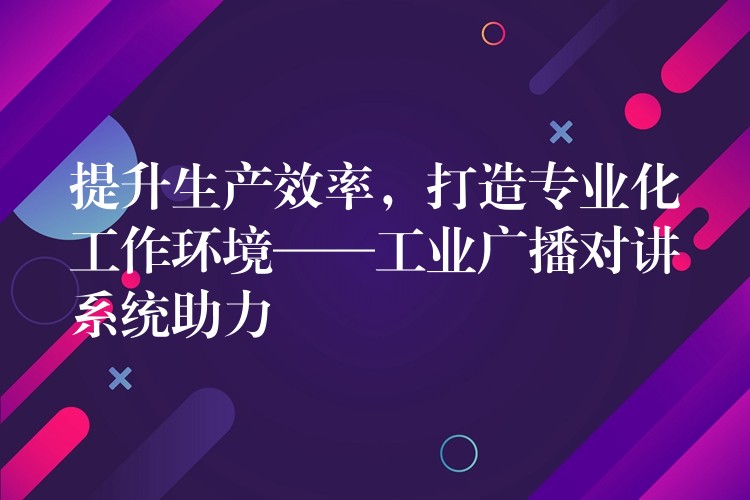  提升生產(chǎn)效率，打造專業(yè)化工作環(huán)境——工業(yè)廣播對講系統(tǒng)助力
