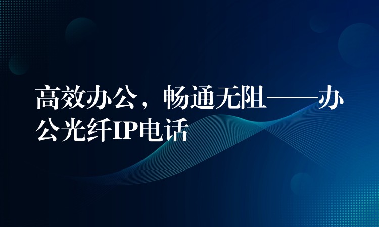 高效辦公，暢通無阻——辦公光纖IP電話