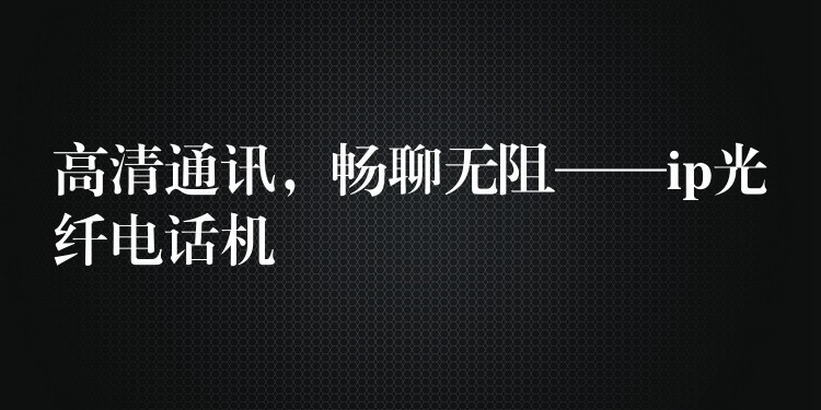 高清通訊，暢聊無阻——ip光纖電話機