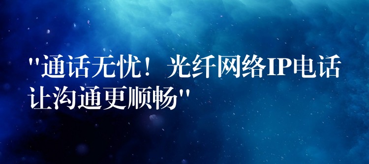  “通話無憂！光纖網(wǎng)絡(luò)IP電話讓溝通更順暢”