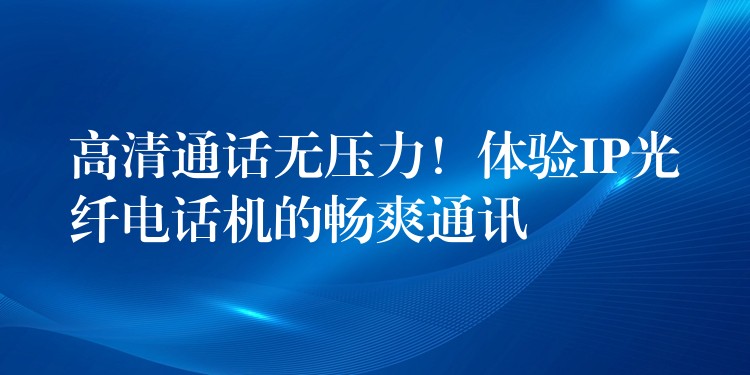  高清通話無(wú)壓力！體驗(yàn)IP光纖電話機(jī)的暢爽通訊
