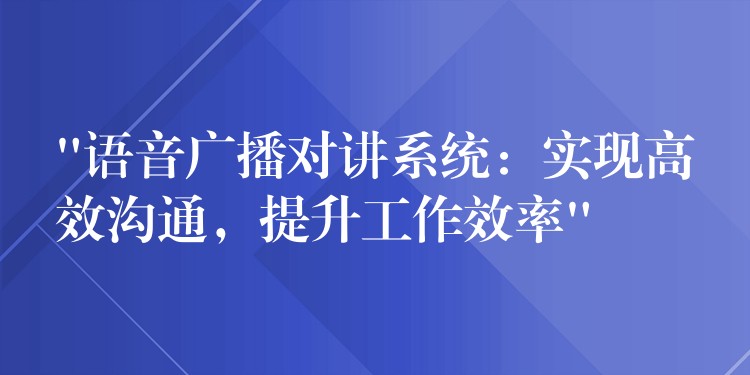  “語音廣播對講系統(tǒng)：實現(xiàn)高效溝通，提升工作效率”