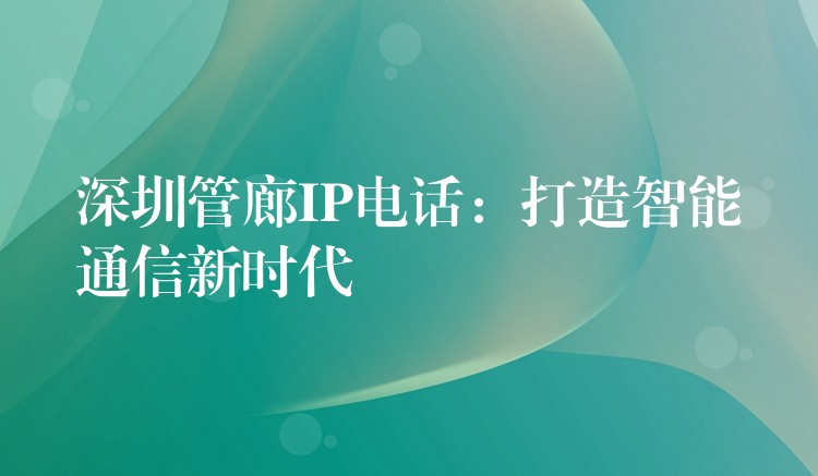 深圳管廊IP電話:打造智能通信新時代 深圳管廊IP電話:打造智能通信新時代
