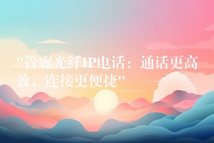  “管廊光纖IP電話：通話更高效，連接更便捷”