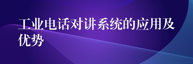 工業(yè)電話對講系統(tǒng)的應用及優(yōu)勢 工業(yè)電話對講系統(tǒng)的應用及優(yōu)勢