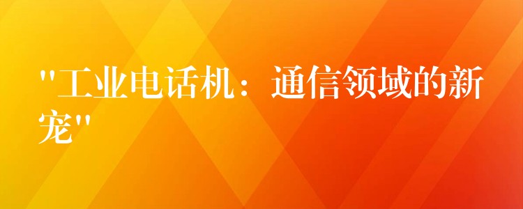 “工業(yè)電話(huà)機(jī)：通信領(lǐng)域的新寵”