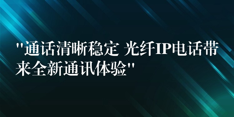  “通話(huà)清晰穩(wěn)定 光纖IP電話(huà)帶來(lái)全新通訊體驗(yàn)”