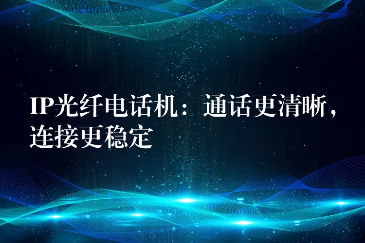 IP光纖電話(huà)機(jī)：通話(huà)更清晰，連接更穩(wěn)定