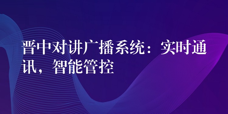  晉中對(duì)講廣播系統(tǒng)：實(shí)時(shí)通訊，智能管控